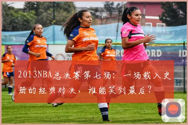 2013NBA总决赛第七场:一场载入史册的经典对决,谁能笑到最后?