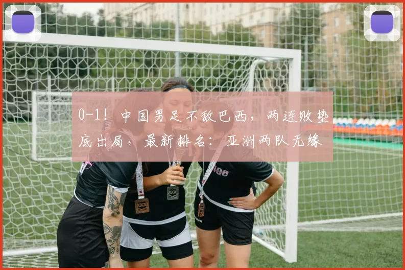 0-1！中国男足不敌巴西，两连败垫底出局，最新排名：亚洲两队无缘冠军