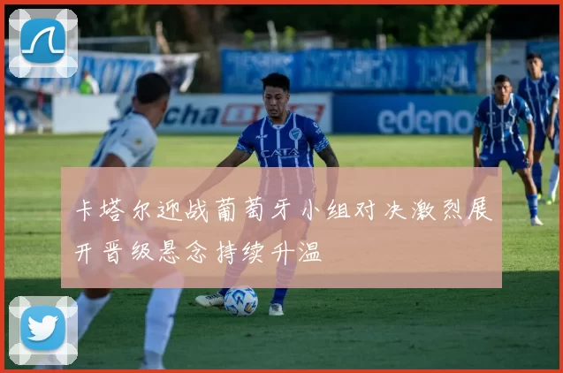 卡塔尔迎战葡萄牙小组对决激烈展开晋级悬念持续升温