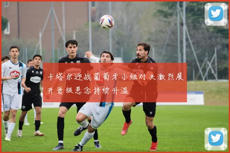 卡塔尔迎战葡萄牙小组对决激烈展开晋级悬念持续升温