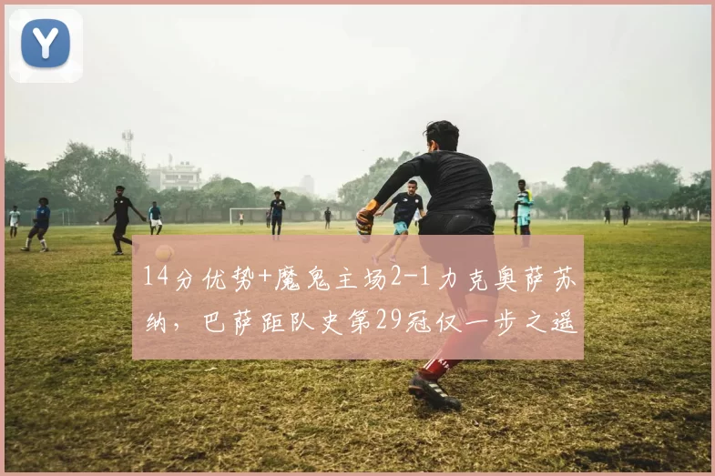 14分优势+魔鬼主场2-1力克奥萨苏纳，巴萨距队史第29冠仅一步之遥_弗里克_皇马_西班牙人