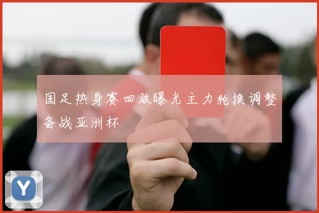 国足热身赛回放曝光主力轮换调整备战亚洲杯
