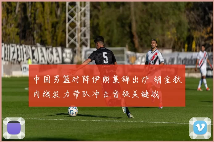 中国男篮对阵伊朗集锦出炉 胡金秋内线发力带队冲击晋级关键战
