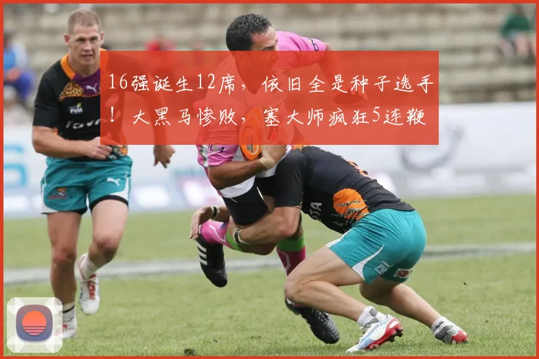 16强诞生12席，依旧全是种子选手！大黑马惨败，塞大师疯狂5连鞭