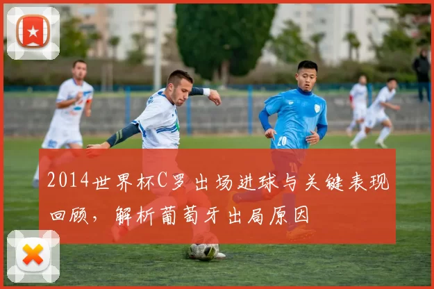 2014世界杯C罗出场进球与关键表现回顾，解析葡萄牙出局原因