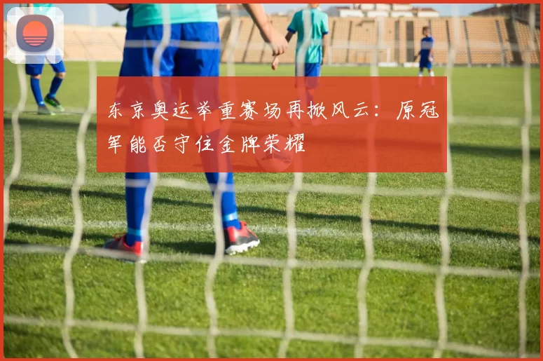 东京奥运举重赛场再掀风云：原冠军能否守住金牌荣耀