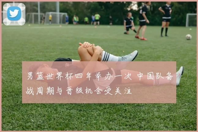 男篮世界杯四年举办一次 中国队备战周期与晋级机会受关注