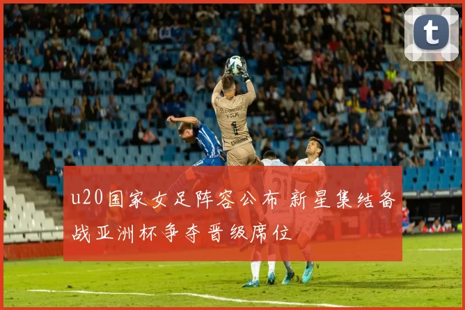 u20国家女足阵容公布 新星集结备战亚洲杯争夺晋级席位