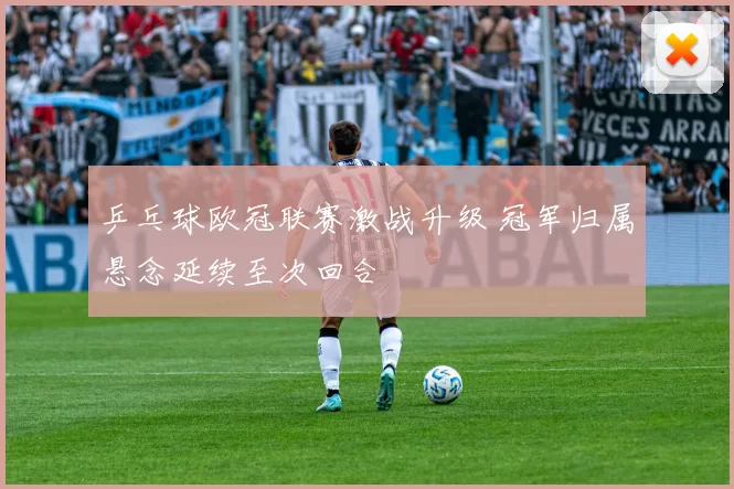 乒乓球欧冠联赛激战升级 冠军归属悬念延续至次回合