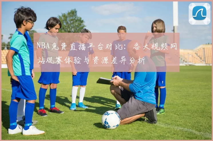 NBA免费直播平台对比：各大视频网站观赛体验与资源差异分析