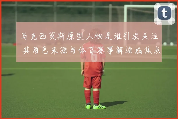 马克西莫斯原型人物是谁引发关注 其角色来源与体育赛事解读成焦点
