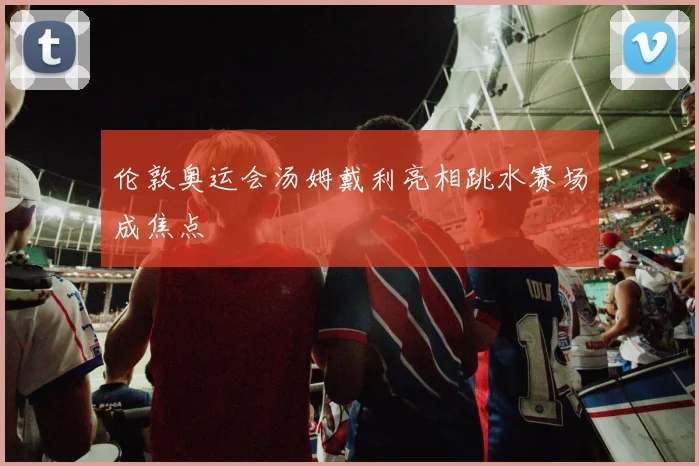 伦敦奥运会汤姆戴利亮相跳水赛场成焦点