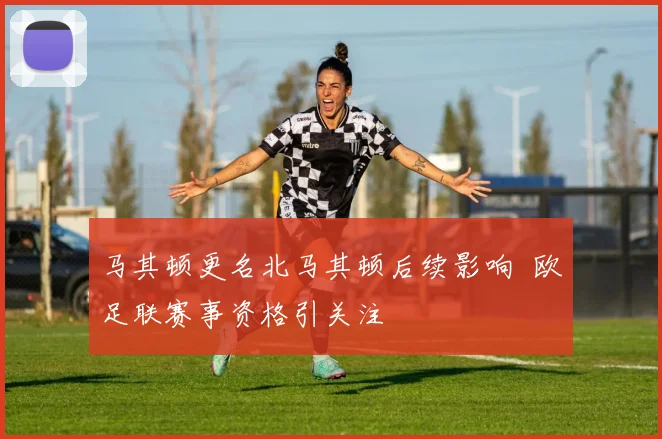 马其顿更名北马其顿后续影响 欧足联赛事资格引关注
